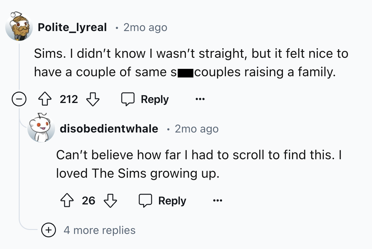 screenshot - Polite_lyreal 2mo ago . Sims. I didn't know I wasn't straight, but it felt nice to have a couple of same s couples raising a family. 212 212 disobedientwhale 2mo ago Can't believe how far I had to scroll to find this. I loved The Sims growing